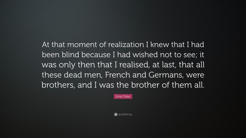 Ernst Toller Quote: “At that moment of realization I knew that I had been blind because I had wished not to see; it was only then that I realised, at last, that all these dead men, French and Germans, were brothers, and I was the brother of them all.”