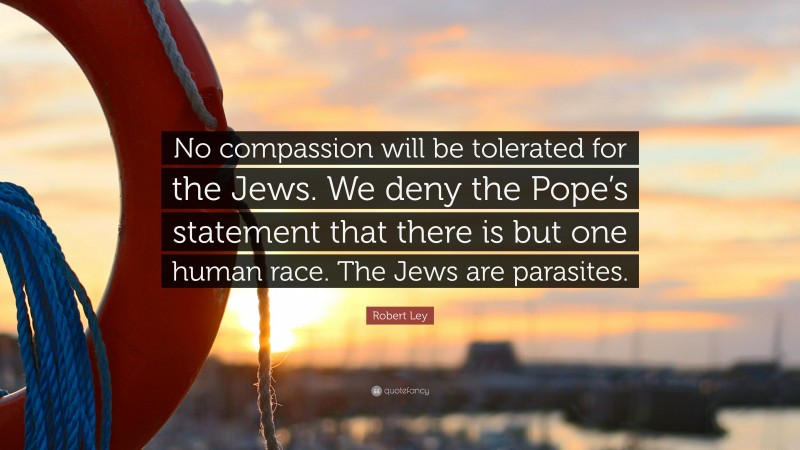 Robert Ley Quote: “No compassion will be tolerated for the Jews. We deny the Pope’s statement that there is but one human race. The Jews are parasites.”