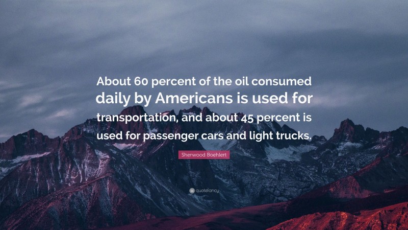 Sherwood Boehlert Quote: “About 60 percent of the oil consumed daily by Americans is used for transportation, and about 45 percent is used for passenger cars and light trucks.”