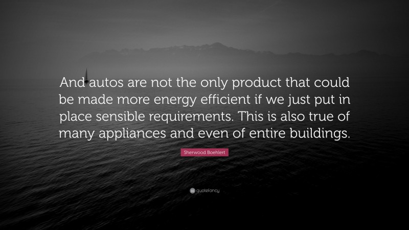 Sherwood Boehlert Quote: “And autos are not the only product that could be made more energy efficient if we just put in place sensible requirements. This is also true of many appliances and even of entire buildings.”