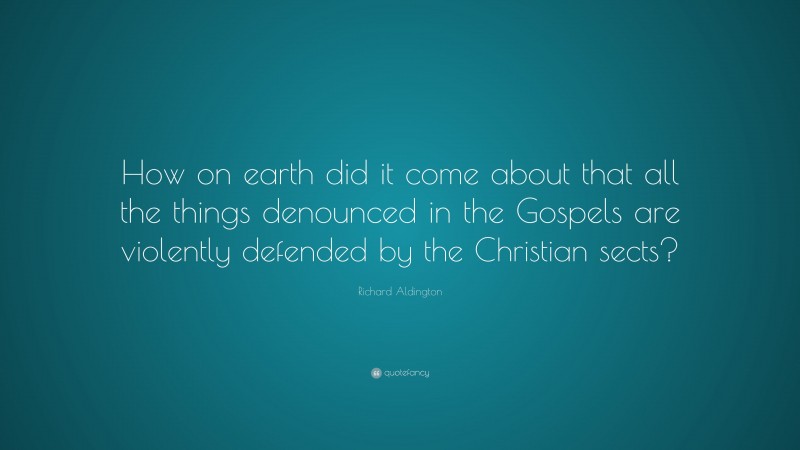 Richard Aldington Quote: “How on earth did it come about that all the things denounced in the Gospels are violently defended by the Christian sects?”