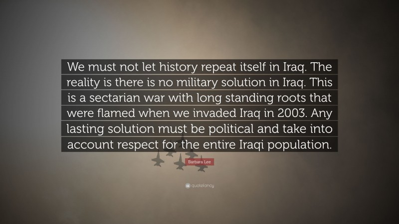 Barbara Lee Quote: “We must not let history repeat itself in Iraq. The reality is there is no military solution in Iraq. This is a sectarian war with long standing roots that were flamed when we invaded Iraq in 2003. Any lasting solution must be political and take into account respect for the entire Iraqi population.”