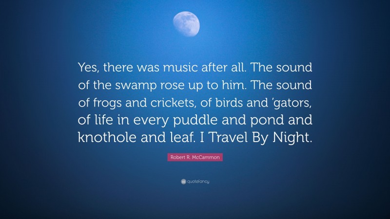 Robert R. McCammon Quote: “Yes, there was music after all. The sound of the swamp rose up to him. The sound of frogs and crickets, of birds and ’gators, of life in every puddle and pond and knothole and leaf. I Travel By Night.”