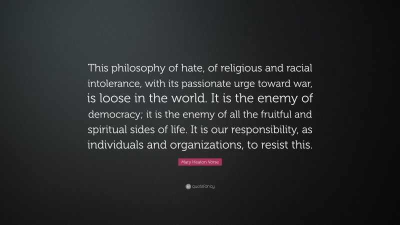 Mary Heaton Vorse Quote: “This philosophy of hate, of religious and racial intolerance, with its passionate urge toward war, is loose in the world. It is the enemy of democracy; it is the enemy of all the fruitful and spiritual sides of life. It is our responsibility, as individuals and organizations, to resist this.”