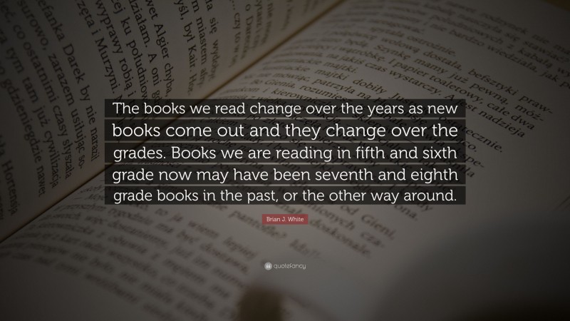 Brian J. White Quote: “The books we read change over the years as new books come out and they change over the grades. Books we are reading in fifth and sixth grade now may have been seventh and eighth grade books in the past, or the other way around.”