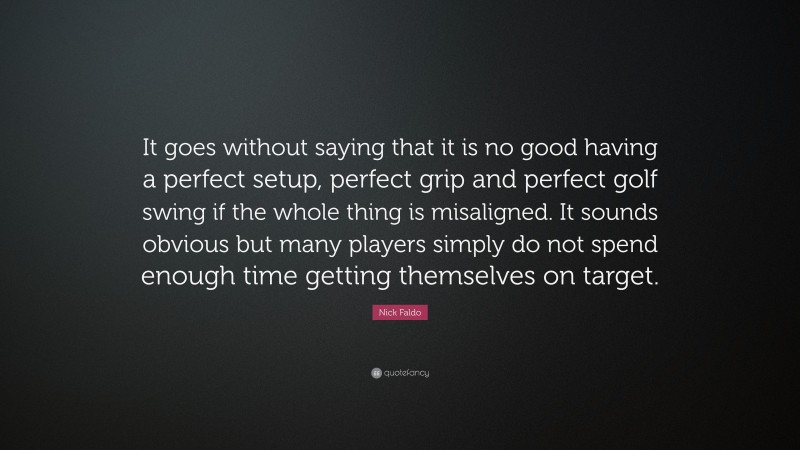 Nick Faldo Quote: “It goes without saying that it is no good having a perfect setup, perfect grip and perfect golf swing if the whole thing is misaligned. It sounds obvious but many players simply do not spend enough time getting themselves on target.”