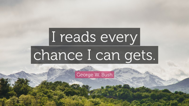 George W. Bush Quote: “I reads every chance I can gets.”