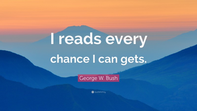 George W. Bush Quote: “I reads every chance I can gets.”