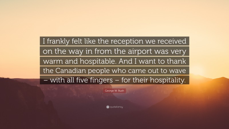 George W. Bush Quote: “I frankly felt like the reception we received on the way in from the airport was very warm and hospitable. And I want to thank the Canadian people who came out to wave – with all five fingers – for their hospitality.”