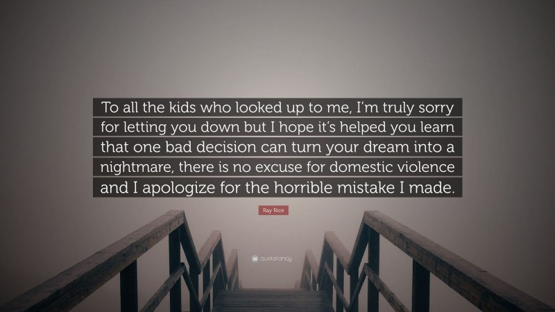 Ray Rice Quote: “To all the kids who looked up to me, I’m truly sorry for letting you down but I hope it’s helped you learn that one bad decision can turn your dream into a nightmare, there is no excuse for domestic violence and I apologize for the horrible mistake I made.”