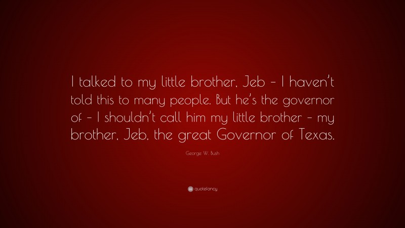 George W. Bush Quote: “I talked to my little brother, Jeb – I haven’t told this to many people. But he’s the governor of – I shouldn’t call him my little brother – my brother, Jeb, the great Governor of Texas.”