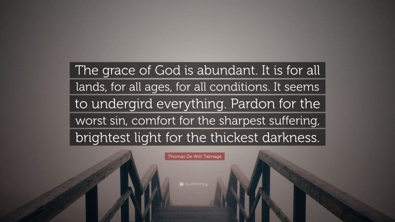 Thomas De Witt Talmage Quote: “The grace of God is abundant. It is for all lands, for all ages, for all conditions. It seems to undergird everything. Pardon for the worst sin, comfort for the sharpest suffering, brightest light for the thickest darkness.”