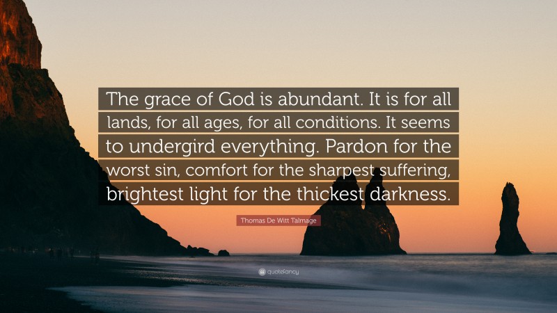 Thomas De Witt Talmage Quote: “The grace of God is abundant. It is for all lands, for all ages, for all conditions. It seems to undergird everything. Pardon for the worst sin, comfort for the sharpest suffering, brightest light for the thickest darkness.”