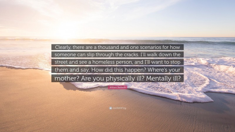 William Baldwin Quote: “Clearly, there are a thousand and one scenarios for how someone can slip through the cracks. I’ll walk down the street and see a homeless person, and I’ll want to stop them and say, How did this happen? Where’s your mother? Are you physically ill? Mentally ill?”