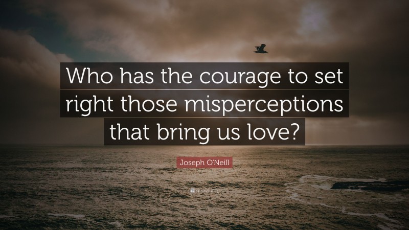 Joseph O'Neill Quote: “Who has the courage to set right those misperceptions that bring us love?”