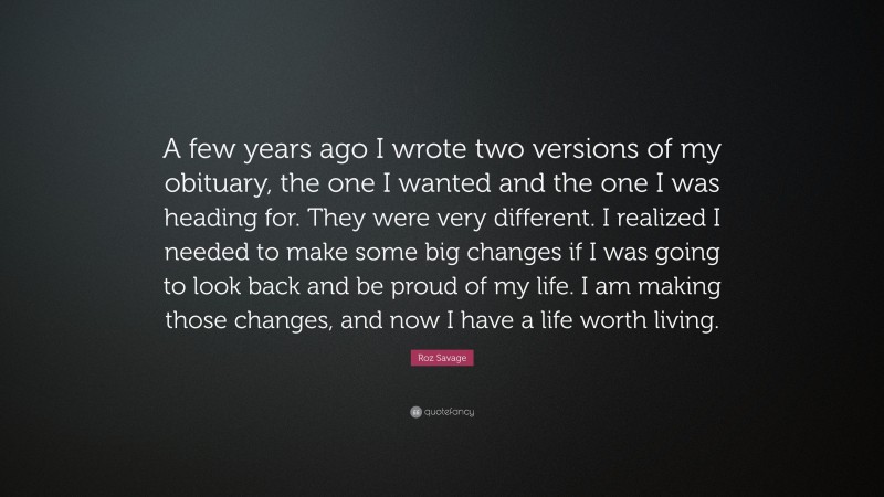 Roz Savage Quote: “A few years ago I wrote two versions of my obituary, the one I wanted and the one I was heading for. They were very different. I realized I needed to make some big changes if I was going to look back and be proud of my life. I am making those changes, and now I have a life worth living.”