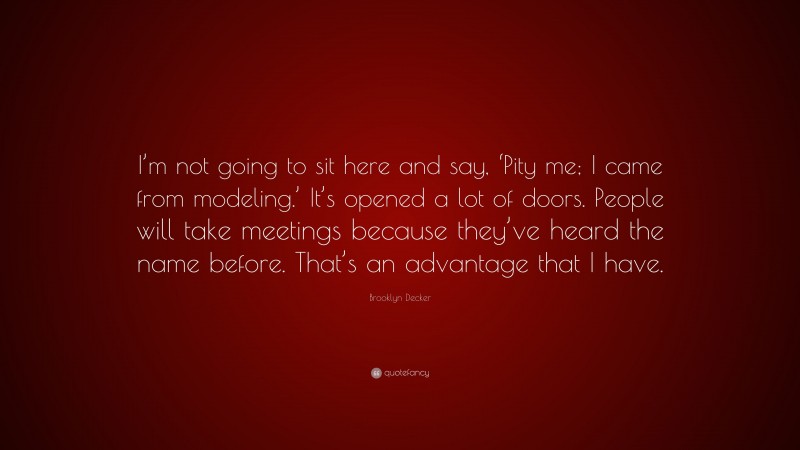 Brooklyn Decker Quote: “I’m not going to sit here and say, ‘Pity me; I came from modeling.’ It’s opened a lot of doors. People will take meetings because they’ve heard the name before. That’s an advantage that I have.”
