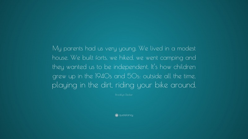 Brooklyn Decker Quote: “My parents had us very young. We lived in a modest house. We built forts, we hiked, we went camping and they wanted us to be independent. It’s how children grew up in the 1940s and 50s: outside all the time, playing in the dirt, riding your bike around.”