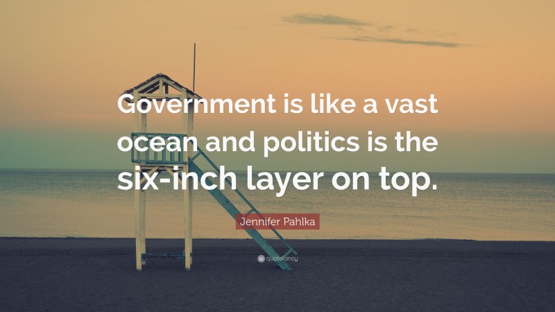 Jennifer Pahlka Quote: “Government is like a vast ocean and politics is the six-inch layer on top.”