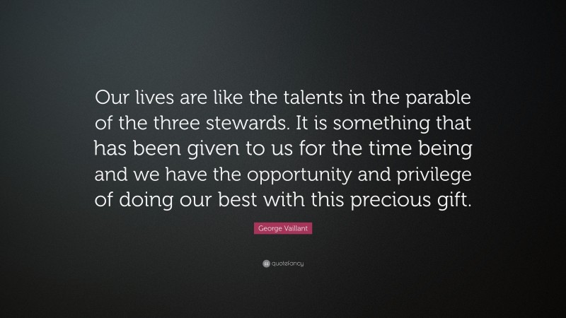 George Vaillant Quote: “Our lives are like the talents in the parable of the three stewards. It is something that has been given to us for the time being and we have the opportunity and privilege of doing our best with this precious gift.”