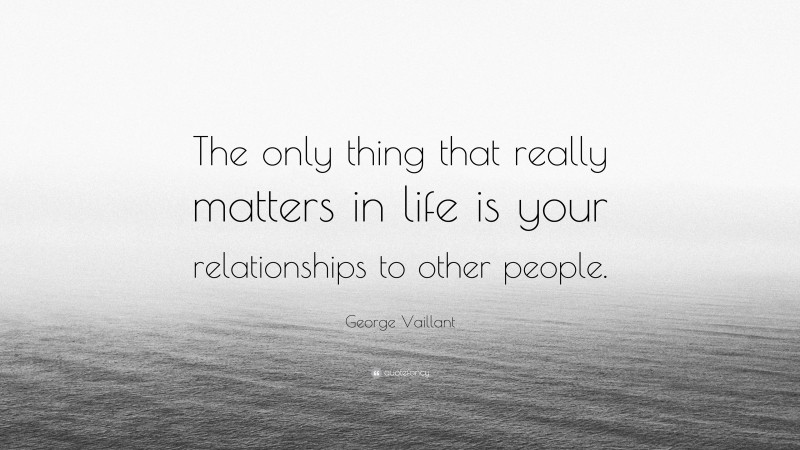 George Vaillant Quote: “The only thing that really matters in life is your relationships to other people.”