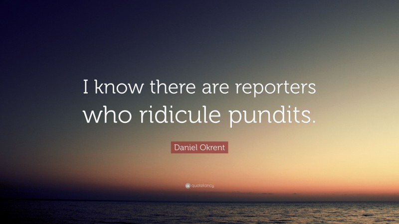 Daniel Okrent Quote: “I know there are reporters who ridicule pundits.”