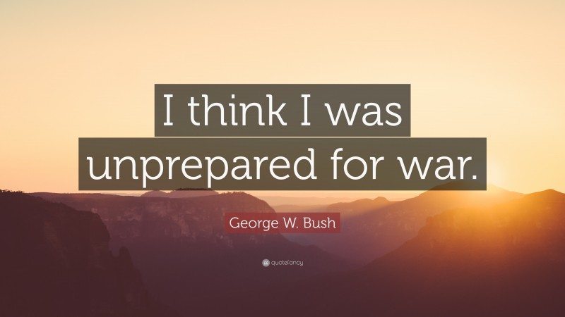 George W. Bush Quote: “I think I was unprepared for war.”