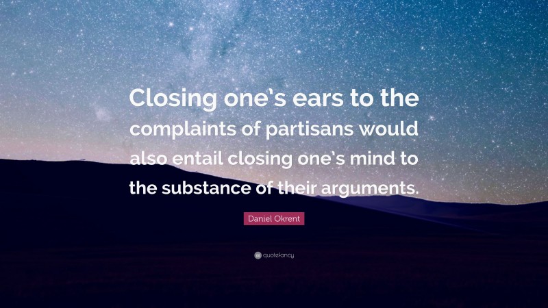 Daniel Okrent Quote: “Closing one’s ears to the complaints of partisans would also entail closing one’s mind to the substance of their arguments.”