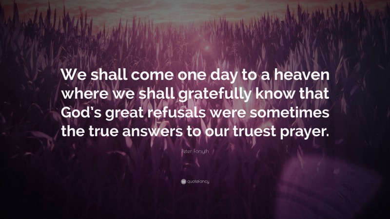 Peter Forsyth Quote: “We shall come one day to a heaven where we shall gratefully know that God’s great refusals were sometimes the true answers to our truest prayer.”