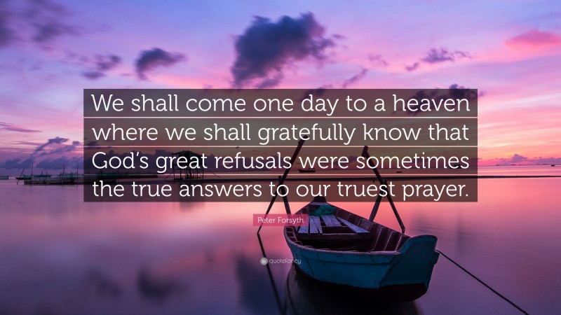 Peter Forsyth Quote: “We shall come one day to a heaven where we shall gratefully know that God’s great refusals were sometimes the true answers to our truest prayer.”