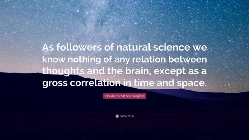 Charles Scott Sherrington Quote: “As followers of natural science we know nothing of any relation between thoughts and the brain, except as a gross correlation in time and space.”
