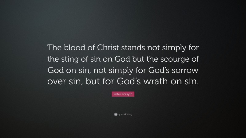 Peter Forsyth Quote: “The blood of Christ stands not simply for the sting of sin on God but the scourge of God on sin, not simply for God’s sorrow over sin, but for God’s wrath on sin.”