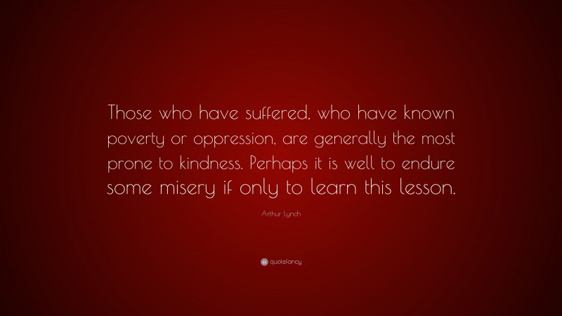 Arthur Lynch Quote: “Those who have suffered, who have known poverty or oppression, are generally the most prone to kindness. Perhaps it is well to endure some misery if only to learn this lesson.”