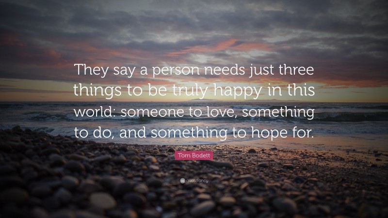 Tom Bodett Quote: “They say a person needs just three things to be truly happy in this world: someone to love, something to do, and something to hope for.”