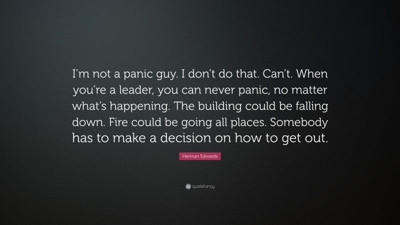 Herman Edwards Quote: “I’m not a panic guy. I don’t do that. Can’t. When you’re a leader, you can never panic, no matter what’s happening. The building could be falling down. Fire could be going all places. Somebody has to make a decision on how to get out.”