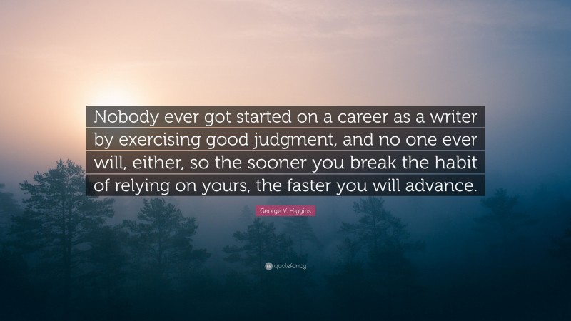 George V. Higgins Quote: “Nobody ever got started on a career as a writer by exercising good judgment, and no one ever will, either, so the sooner you break the habit of relying on yours, the faster you will advance.”