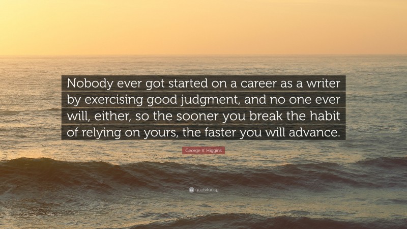George V. Higgins Quote: “Nobody ever got started on a career as a writer by exercising good judgment, and no one ever will, either, so the sooner you break the habit of relying on yours, the faster you will advance.”