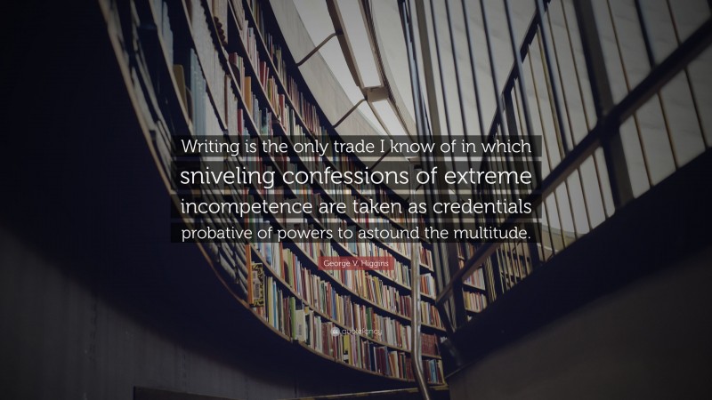 George V. Higgins Quote: “Writing is the only trade I know of in which sniveling confessions of extreme incompetence are taken as credentials probative of powers to astound the multitude.”