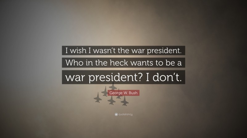 George W. Bush Quote: “I wish I wasn’t the war president. Who in the heck wants to be a war president? I don’t.”
