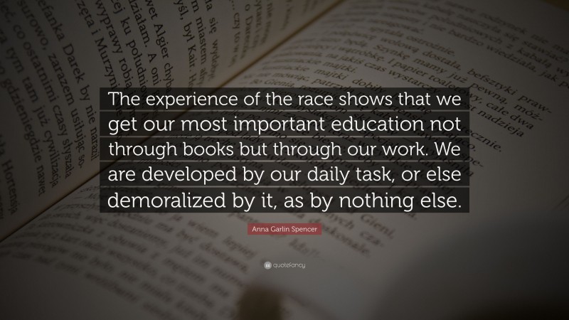 Anna Garlin Spencer Quote: “The experience of the race shows that we get our most important education not through books but through our work. We are developed by our daily task, or else demoralized by it, as by nothing else.”
