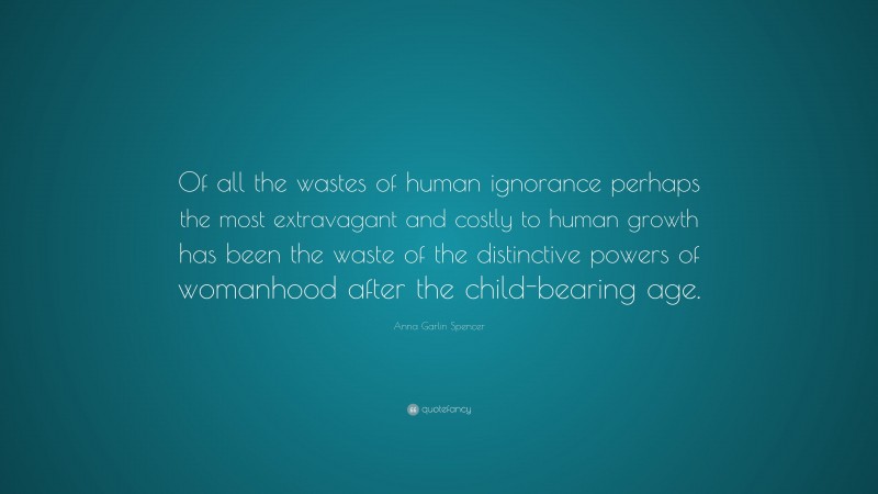 Anna Garlin Spencer Quote: “Of all the wastes of human ignorance perhaps the most extravagant and costly to human growth has been the waste of the distinctive powers of womanhood after the child-bearing age.”