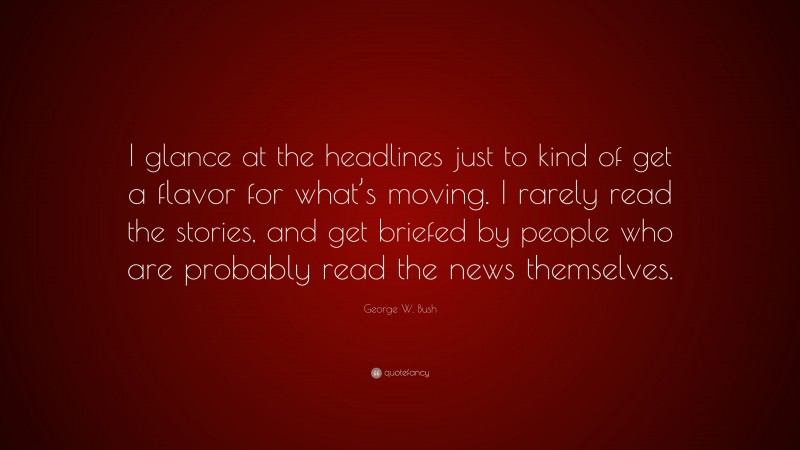 George W. Bush Quote: “I glance at the headlines just to kind of get a flavor for what’s moving. I rarely read the stories, and get briefed by people who are probably read the news themselves.”