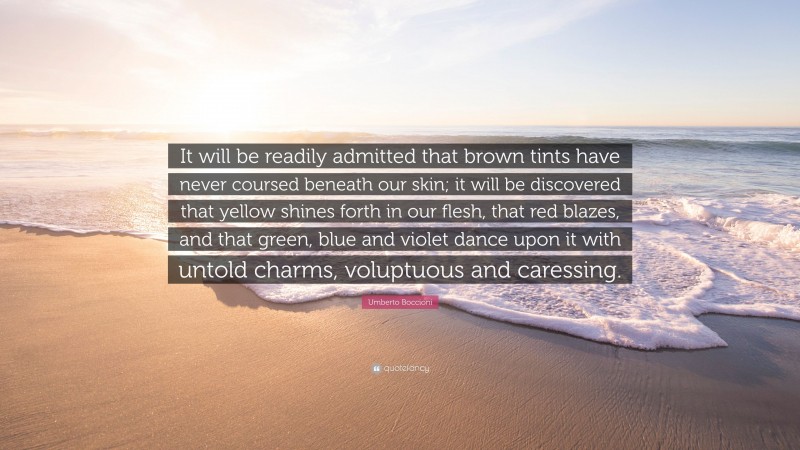Umberto Boccioni Quote: “It will be readily admitted that brown tints have never coursed beneath our skin; it will be discovered that yellow shines forth in our flesh, that red blazes, and that green, blue and violet dance upon it with untold charms, voluptuous and caressing.”