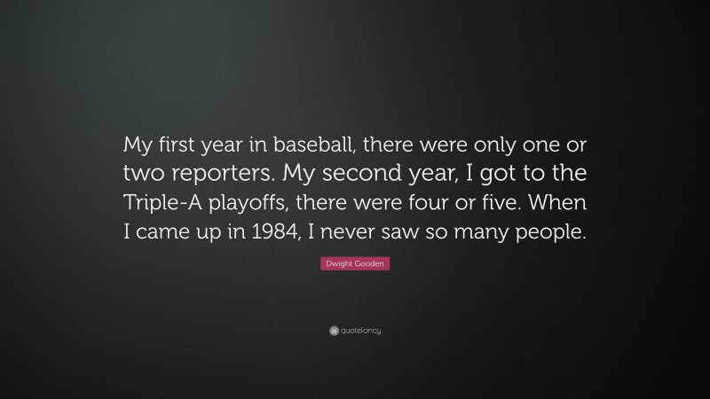 Dwight Gooden Quote: “My first year in baseball, there were only one or two reporters. My second year, I got to the Triple-A playoffs, there were four or five. When I came up in 1984, I never saw so many people.”
