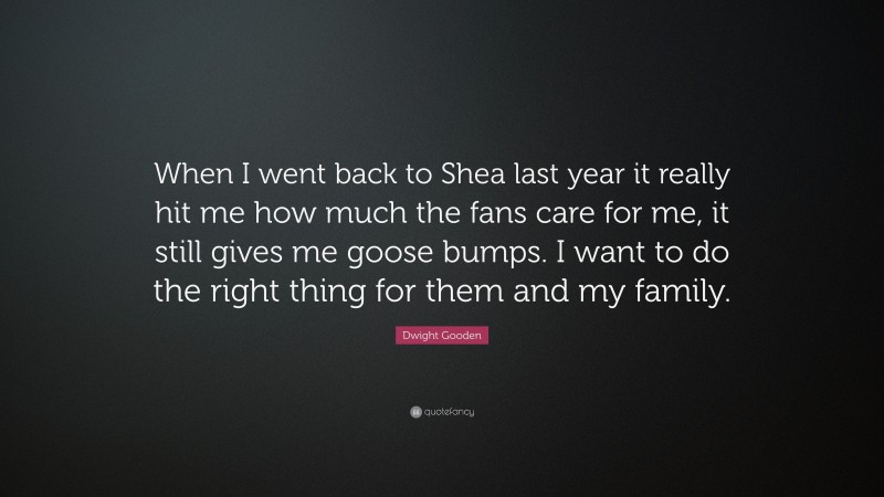Dwight Gooden Quote: “When I went back to Shea last year it really hit me how much the fans care for me, it still gives me goose bumps. I want to do the right thing for them and my family.”