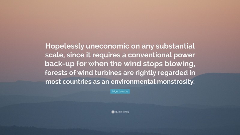 Nigel Lawson Quote: “Hopelessly uneconomic on any substantial scale, since it requires a conventional power back-up for when the wind stops blowing, forests of wind turbines are rightly regarded in most countries as an environmental monstrosity.”
