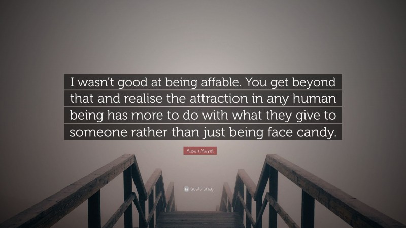Alison Moyet Quote: “I wasn’t good at being affable. You get beyond that and realise the attraction in any human being has more to do with what they give to someone rather than just being face candy.”