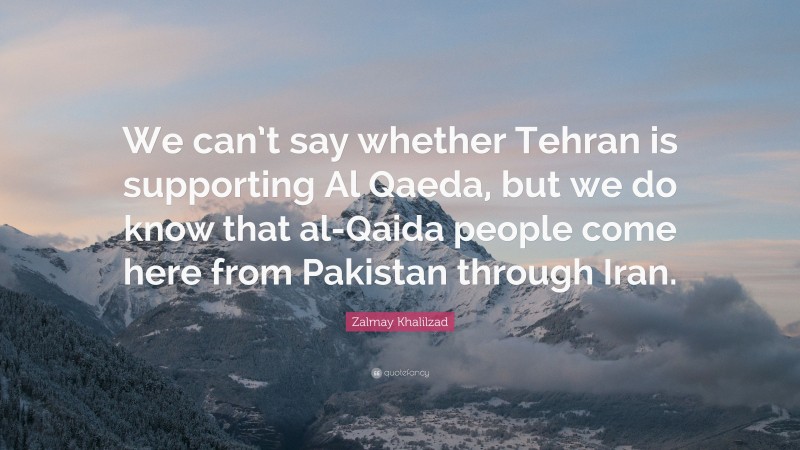 Zalmay Khalilzad Quote: “We can’t say whether Tehran is supporting Al Qaeda, but we do know that al-Qaida people come here from Pakistan through Iran.”