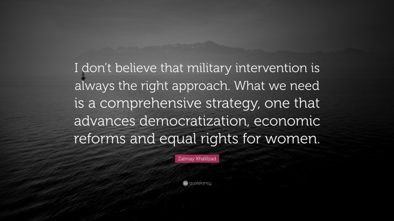 Zalmay Khalilzad Quote: “I don’t believe that military intervention is always the right approach. What we need is a comprehensive strategy, one that advances democratization, economic reforms and equal rights for women.”