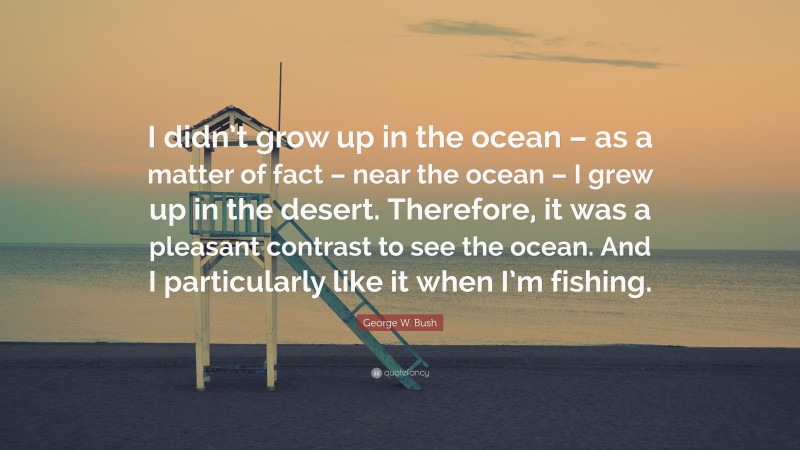 George W. Bush Quote: “I didn’t grow up in the ocean – as a matter of fact – near the ocean – I grew up in the desert. Therefore, it was a pleasant contrast to see the ocean. And I particularly like it when I’m fishing.”